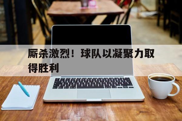 厮杀激烈！球队以凝聚力取得胜利的简单介绍