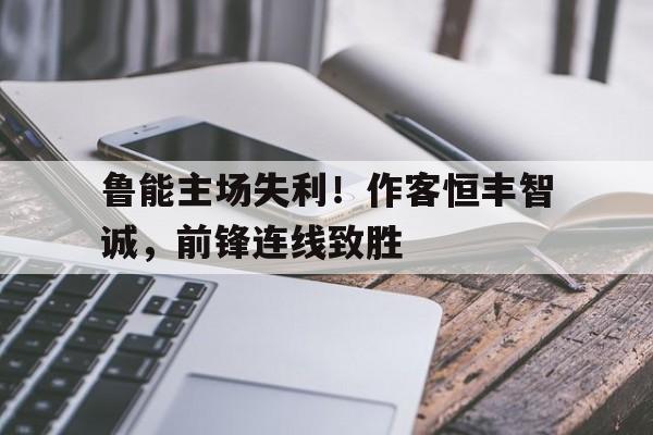 关于鲁能主场失利！作客恒丰智诚，前锋连线致胜的信息