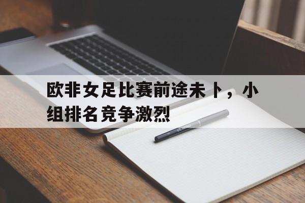 关于欧非女足比赛前途未卜，小组排名竞争激烈的信息