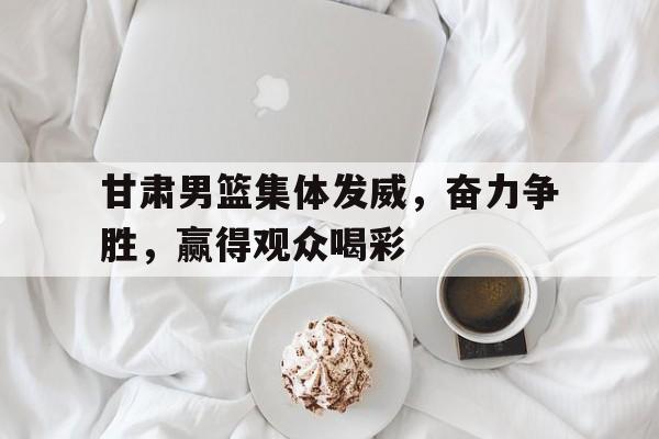 甘肃男篮集体发威，奋力争胜，赢得观众喝彩的简单介绍