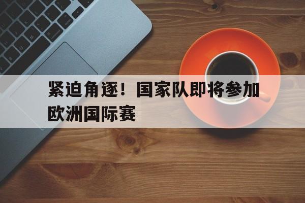 关于紧迫角逐！国家队即将参加欧洲国际赛的信息