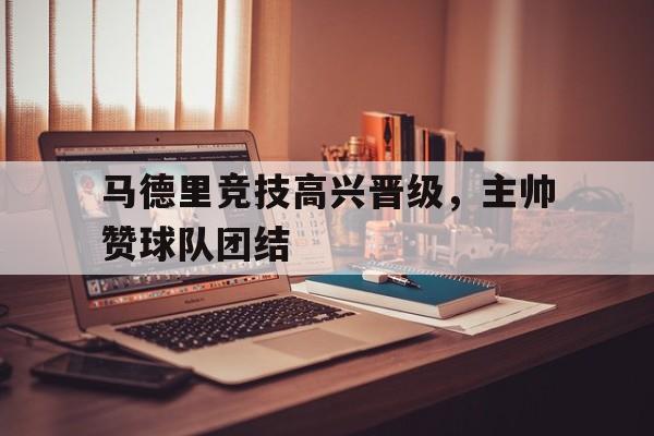 马德里竞技高兴晋级，主帅赞球队团结的简单介绍