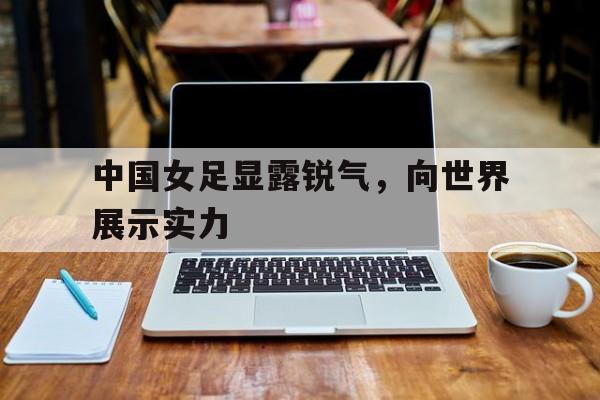关于中国女足显露锐气，向世界展示实力的信息