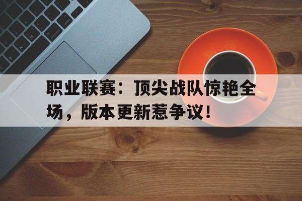 职业联赛：顶尖战队惊艳全场，版本更新惹争议！