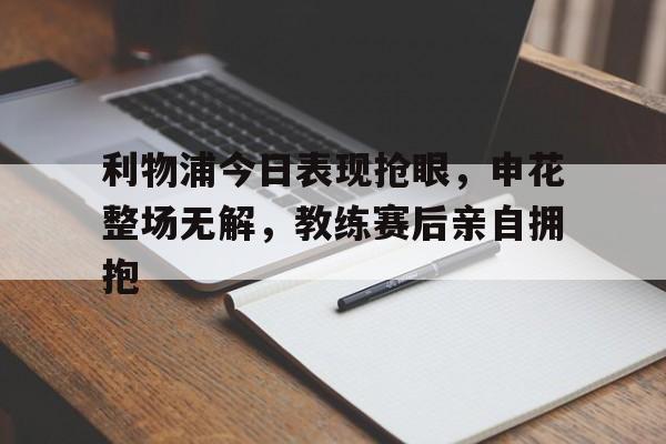 利物浦今日表现抢眼，申花整场无解，教练赛后亲自拥抱