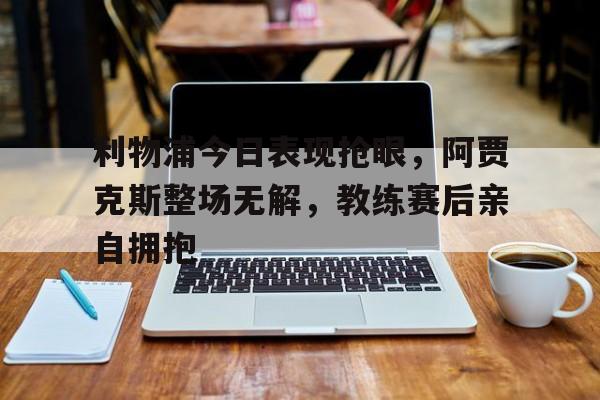利物浦今日表现抢眼，阿贾克斯整场无解，教练赛后亲自拥抱