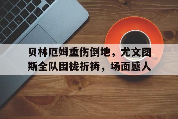 贝林厄姆重伤倒地，尤文图斯全队围拢祈祷，场面感人