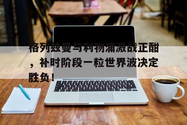 格列兹曼与利物浦激战正酣，补时阶段一粒世界波决定胜负！