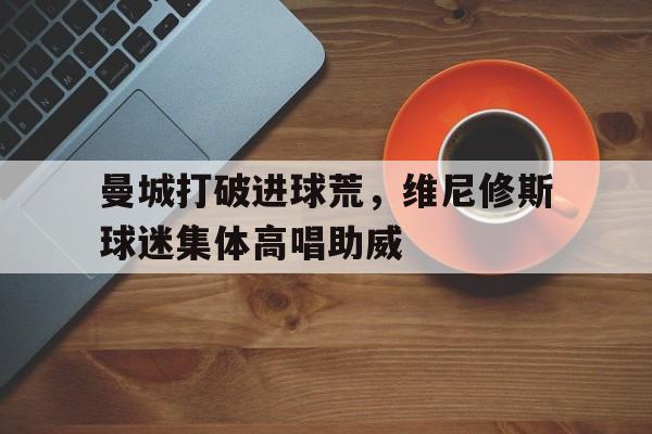 曼城打破进球荒，维尼修斯球迷集体高唱助威