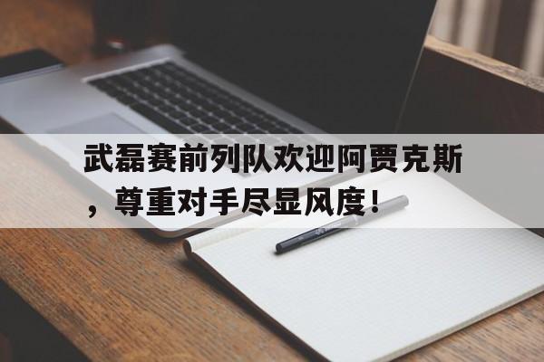 武磊赛前列队欢迎阿贾克斯，尊重对手尽显风度！阿贾克斯比赛中断还踢